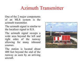 Azimuth Transmitter
One of the 2 major components
of an MLS system is the
azimuth transmitter.
The azimuth signal is similar to
the localizer signal in ILS.
The azimuth signal sweeps a
wide area beyond the left and
right sides of the runway
allowing for many inbound
courses.
The station is located about
400 feet beyond the end of the
runway as seen by an arriving
aircraft.
 