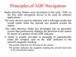 Principles of ADF Navigation
Radio direction finders were developed in the early 1930's as
the first radio navigation device to be used for airborne
applications.
The early devices used an indicator with a left/right needle that
would center when the aircraft was pointed toward the
station.
The radio direction finder has developed into an automatic
system that continuously displays the direction to the station
by means of a pointer on the ADF indicator.
A means is usually provided to manually or automatically
rotate the compass card on the ADF indicator to the
aircraft's magnetic heading:
The pointer indicates the direction to the station,
The pointer indicates the magnetic heading the aircraft must take
to fly towards the station.
 