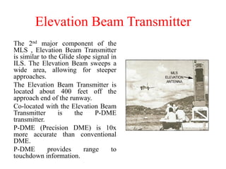 Elevation Beam Transmitter
The 2nd major component of the
MLS , Elevation Beam Transmitter
is similar to the Glide slope signal in
ILS. The Elevation Beam sweeps a
wide area, allowing for steeper
approaches.
The Elevation Beam Transmitter is
located about 400 feet off the
approach end of the runway.
Co-located with the Elevation Beam
Transmitter is the P-DME
transmitter.
P-DME (Precision DME) is 10x
more accurate than conventional
DME.
P-DME provides range to
touchdown information.
 