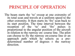 The beam starts the ‘to’ sweep at one extremity of
its total scan and travels at a uniform speed to the
other extremity. It then starts its ‘fro’ scan back to
its start position. The time interval between the
reception of the ‘to’ and ‘fro’ pulses is
proportional to the angular position of the aircraft
in relation to the runway on- course line. The pilot
can choose to fly the runway on-course line or an
approach path which he selects as a pre-
determined number of degrees ± the runway
direction.
PRINCIPLE OF OPERATION
 