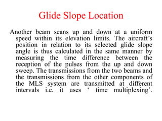 Glide Slope Location
Another beam scans up and down at a uniform
speed within its elevation limits. The aircraft’s
position in relation to its selected glide slope
angle is thus calculated in the same manner by
measuring the time difference between the
reception of the pulses from the up and down
sweep. The transmissions from the two beams and
the transmissions from the other components of
the MLS system are transmitted at different
intervals i.e. it uses ‘ time multiplexing’.
 