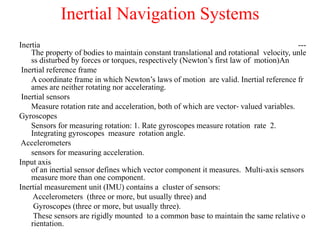 Inertial Navigation Systems
Inertia ---
The property of bodies to maintain constant translational and rotational velocity, unle
ss disturbed by forces or torques, respectively (Newton’s first law of motion)An
Inertial reference frame
A coordinate frame in which Newton’s laws of motion are valid. Inertial reference fr
ames are neither rotating nor accelerating.
Inertial sensors
Measure rotation rate and acceleration, both of which are vector‐ valued variables.
Gyroscopes
Sensors for measuring rotation: 1. Rate gyroscopes measure rotation rate 2.
Integrating gyroscopes measure rotation angle.
Accelerometers
sensors for measuring acceleration.
Input axis
of an inertial sensor defines which vector component it measures. Multi‐axis sensors
measure more than one component.
Inertial measurement unit (IMU) contains a cluster of sensors:
Accelerometers (three or more, but usually three) and
Gyroscopes (three or more, but usually three).
These sensors are rigidly mounted to a common base to maintain the same relative o
rientation.
 