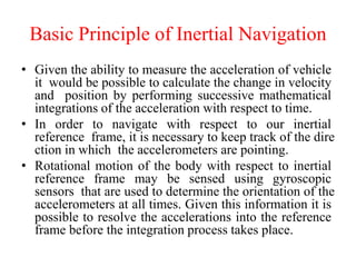 Basic Principle of Inertial Navigation
• Given the ability to measure the acceleration of vehicle
it would be possible to calculate the change in velocity
and position by performing successive mathematical
integrations of the acceleration with respect to time.
• In order to navigate with respect to our inertial
reference frame, it is necessary to keep track of the dire
ction in which the accelerometers are pointing.
• Rotational motion of the body with respect to inertial
reference frame may be sensed using gyroscopic
sensors that are used to determine the orientation of the
accelerometers at all times. Given this information it is
possible to resolve the accelerations into the reference
frame before the integration process takes place.
 