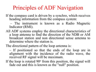 If the compass card is driven by a synchro, which receives
heading information from the compass system:
– The instrument is known as a Radio Magnetic
Indicator (RMI).
All ADF systems employ the directional characteristics of
a loop antenna to find the direction of the NDB or AM
broadcast station and non directional sense antenna to
determine where the station is.
The directional pattern of the loop antenna is:
– If positioned so that the ends of the loop are in
alignment with the incidence of the radio wave, the
received RF signal will be maximum.
If the loop is rotated 90o from this position, the signal will
fade out and this is known as the "null" position.
Principles of ADF Navigation
 