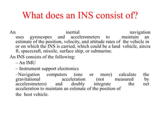 What does an INS consist of?
An inertial navigation
uses gyroscopes and accelerometers to maintain an
estimate of the position, velocity, and attitude rates of the vehicle in
or on which the INS is carried, which could be a land vehicle, aircra
ft, spacecraft, missile, surface ship, or submarine.
An INS consists of the following:
– An IMU
– Instrument support electronics
–Navigation computers (one or more) calculate the
gravitational acceleration (not measured by
accelerometers) and doubly integrate the net
acceleration to maintain an estimate of the position of
the host vehicle.
 