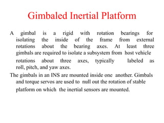 A gimbal is a rigid with rotation bearings for
isolating the inside of the frame from external
rotations about the bearing axes. At least three
gimbals are required to isolate a subsystem from host vehicle
rotations about three axes, typically labeled as
roll, pitch, and yaw axes.
The gimbals in an INS are mounted inside one another. Gimbals
and torque servos are used to null out the rotation of stable
platform on which the inertial sensors are mounted.
Gimbaled Inertial Platform
 