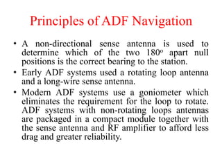 Principles of ADF Navigation
• A non-directional sense antenna is used to
determine which of the two 180o apart null
positions is the correct bearing to the station.
• Early ADF systems used a rotating loop antenna
and a long-wire sense antenna.
• Modern ADF systems use a goniometer which
eliminates the requirement for the loop to rotate.
ADF systems with non-rotating loops antennas
are packaged in a compact module together with
the sense antenna and RF amplifier to afford less
drag and greater reliability.
 