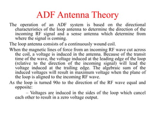 ADF Antenna Theory
The operation of an ADF system is based on the directional
characteristics of the loop antenna to determine the direction of the
incoming RF signal and a sense antenna which determine from
where the signal is coming.
The loop antenna consists of a continuously wound coil.
When the magnetic lines of force from an incoming RF wave cut across
the coil, a voltage is induced in the antenna. Because of the transit
time of the wave, the voltage induced at the leading edge of the loop
(relative to the direction of the incoming signal) will lead the
voltage induced at the trailing edge. The algebraic sum of the
induced voltages will result in maximum voltage when the plane of
the loop is aligned to the incoming RF wave.
As the loop is turned 90o to the direction of the RF wave equal and
opposite:
– Voltages are induced in the sides of the loop which cancel
each other to result in a zero voltage output.
 