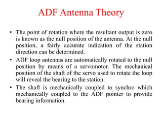• The point of rotation where the resultant output is zero
is known as the null position of the antenna. At the null
position, a fairly accurate indication of the station
direction can be determined.
• ADF loop antennas are automatically rotated to the null
position by means of a servomotor. The mechanical
position of the shaft of the servo used to rotate the loop
will reveal the bearing to the station.
• The shaft is mechanically coupled to synchro which
mechanically coupled to the ADF pointer to provide
bearing information.
ADF Antenna Theory
 