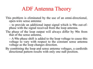 This problem is eliminated by the use of an omni-directional,
open-wire sense antenna:
– to provide an additional input signal which is 90o out-of-
phase with the signal received from the loop antenna.
The phase of the loop output will always differ by 90o from
that of the sense antenna,
– A 90o phase shift is added to the loop voltage to cause this
voltage to vary with respect to the constant sense antenna
voltage as the loop changes direction.
By combining the loop and sense antenna voltages, a cardioids
directional pattern results with only one null position.
ADF Antenna Theory
 