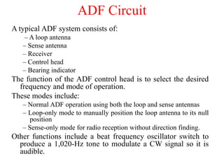 A typical ADF system consists of:
– A loop antenna
– Sense antenna
– Receiver
– Control head
– Bearing indicator
The function of the ADF control head is to select the desired
frequency and mode of operation.
These modes include:
– Normal ADF operation using both the loop and sense antennas
– Loop-only mode to manually position the loop antenna to its null
position
– Sense-only mode for radio reception without direction finding.
Other functions include a beat frequency oscillator switch to
produce a 1,020-Hz tone to modulate a CW signal so it is
audible.
ADF Circuit
 