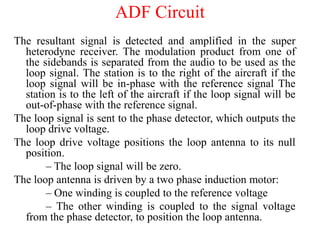 The resultant signal is detected and amplified in the super
heterodyne receiver. The modulation product from one of
the sidebands is separated from the audio to be used as the
loop signal. The station is to the right of the aircraft if the
loop signal will be in-phase with the reference signal The
station is to the left of the aircraft if the loop signal will be
out-of-phase with the reference signal.
The loop signal is sent to the phase detector, which outputs the
loop drive voltage.
The loop drive voltage positions the loop antenna to its null
position.
– The loop signal will be zero.
The loop antenna is driven by a two phase induction motor:
– One winding is coupled to the reference voltage
– The other winding is coupled to the signal voltage
from the phase detector, to position the loop antenna.
ADF Circuit
 