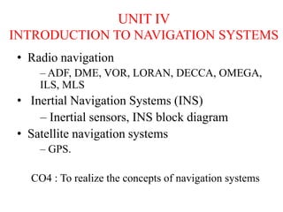 UNIT IV
INTRODUCTION TO NAVIGATION SYSTEMS
• Radio navigation
– ADF, DME, VOR, LORAN, DECCA, OMEGA,
ILS, MLS
• Inertial Navigation Systems (INS)
– Inertial sensors, INS block diagram
• Satellite navigation systems
– GPS.
CO4 : To realize the concepts of navigation systems
 