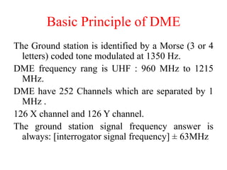 The Ground station is identified by a Morse (3 or 4
letters) coded tone modulated at 1350 Hz.
DME frequency rang is UHF : 960 MHz to 1215
MHz.
DME have 252 Channels which are separated by 1
MHz .
126 X channel and 126 Y channel.
The ground station signal frequency answer is
always: [interrogator signal frequency] ± 63MHz
Basic Principle of DME
 