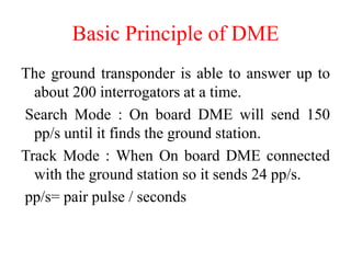 The ground transponder is able to answer up to
about 200 interrogators at a time.
Search Mode : On board DME will send 150
pp/s until it finds the ground station.
Track Mode : When On board DME connected
with the ground station so it sends 24 pp/s.
pp/s= pair pulse / seconds
Basic Principle of DME
 