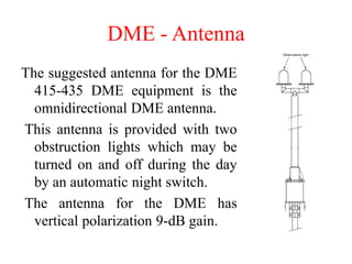 DME - Antenna
The suggested antenna for the DME
415-435 DME equipment is the
omnidirectional DME antenna.
This antenna is provided with two
obstruction lights which may be
turned on and off during the day
by an automatic night switch.
The antenna for the DME has
vertical polarization 9-dB gain.
 