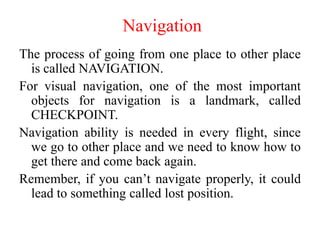 Navigation
The process of going from one place to other place
is called NAVIGATION.
For visual navigation, one of the most important
objects for navigation is a landmark, called
CHECKPOINT.
Navigation ability is needed in every flight, since
we go to other place and we need to know how to
get there and come back again.
Remember, if you can’t navigate properly, it could
lead to something called lost position.
 