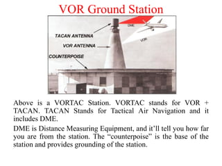 VOR Ground Station
Above is a VORTAC Station. VORTAC stands for VOR +
TACAN. TACAN Stands for Tactical Air Navigation and it
includes DME.
DME is Distance Measuring Equipment, and it’ll tell you how far
you are from the station. The “counterpoise” is the base of the
station and provides grounding of the station.
 