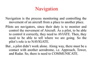 Navigation is the process monitoring and controlling the
movement of an aircraft from a place to another place.
Pilots are navigators, since their duty is to monitor and
control the movement of Aircraft. As a pilot, to be able
to control it correctly, they need to AVIATE. Then, they
need to be able to tell where we are going. So the
pilot’s role is to NAVIGATE.
But , a pilot didn’t work alone. Along way, there must be a
contact with another aerodrome, i.e. Approach, Tower,
and Radar. So, there is need to COMMUNICATE.
Navigation
 