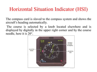 Horizontal Situation Indicator (HSI)
The compass card is slaved to the compass system and shows the
aircraft’s heading automatically.
The course is selected by a knob located elsewhere and is
displayed by digitally in the upper right corner and by the course
needle, here it is 20°.
 