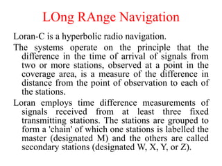 LOng RAnge Navigation
Loran-C is a hyperbolic radio navigation.
The systems operate on the principle that the
difference in the time of arrival of signals from
two or more stations, observed at a point in the
coverage area, is a measure of the difference in
distance from the point of observation to each of
the stations.
Loran employs time difference measurements of
signals received from at least three fixed
transmitting stations. The stations are grouped to
form a 'chain' of which one stations is labelled the
master (designated M) and the others are called
secondary stations (designated W, X, Y, or Z).
 