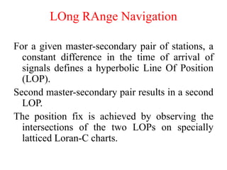 For a given master-secondary pair of stations, a
constant difference in the time of arrival of
signals defines a hyperbolic Line Of Position
(LOP).
Second master-secondary pair results in a second
LOP.
The position fix is achieved by observing the
intersections of the two LOPs on specially
latticed Loran-C charts.
LOng RAnge Navigation
 