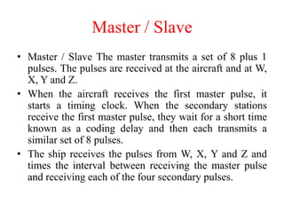 • Master / Slave The master transmits a set of 8 plus 1
pulses. The pulses are received at the aircraft and at W,
X, Y and Z.
• When the aircraft receives the first master pulse, it
starts a timing clock. When the secondary stations
receive the first master pulse, they wait for a short time
known as a coding delay and then each transmits a
similar set of 8 pulses.
• The ship receives the pulses from W, X, Y and Z and
times the interval between receiving the master pulse
and receiving each of the four secondary pulses.
Master / Slave
 