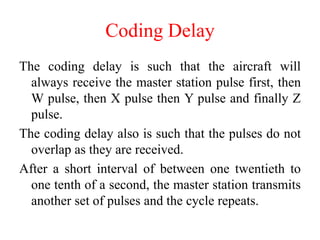 Coding Delay
The coding delay is such that the aircraft will
always receive the master station pulse first, then
W pulse, then X pulse then Y pulse and finally Z
pulse.
The coding delay also is such that the pulses do not
overlap as they are received.
After a short interval of between one twentieth to
one tenth of a second, the master station transmits
another set of pulses and the cycle repeats.
 