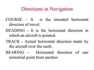 COURSE – It is the intended horizontal
direction of travel.
HEADING - It is the horizontal direction in
which an aircraft is pointed.
TRACK - Actual horizontal direction made by
the aircraft over the earth.
BEARING - Horizontal direction of one
terrestrial point from another.
Directions in Navigation
 