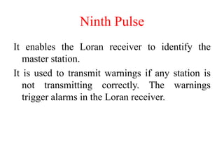 Ninth Pulse
It enables the Loran receiver to identify the
master station.
It is used to transmit warnings if any station is
not transmitting correctly. The warnings
trigger alarms in the Loran receiver.
 
