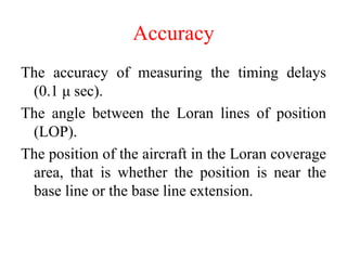 Accuracy
The accuracy of measuring the timing delays
(0.1 μ sec).
The angle between the Loran lines of position
(LOP).
The position of the aircraft in the Loran coverage
area, that is whether the position is near the
base line or the base line extension.
 