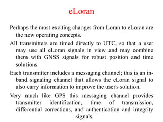 eLoran
Perhaps the most exciting changes from Loran to eLoran are
the new operating concepts.
All transmitters are timed directly to UTC, so that a user
may use all eLoran signals in view and may combine
them with GNSS signals for robust position and time
solutions.
Each transmitter includes a messaging channel; this is an in-
band signaling channel that allows the eLoran signal to
also carry information to improve the user's solution.
Very much like GPS this messaging channel provides
transmitter identification, time of transmission,
differential corrections, and authentication and integrity
signals.
 