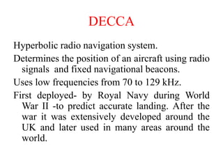 DECCA
Hyperbolic radio navigation system.
Determines the position of an aircraft using radio
signals and fixed navigational beacons.
Uses low frequencies from 70 to 129 kHz.
First deployed- by Royal Navy during World
War II -to predict accurate landing. After the
war it was extensively developed around the
UK and later used in many areas around the
world.
 