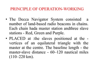 PRINCIPLE OF OPERATION-WORKING
• The Decca Navigator System consisted a
number of land-based radio beacons in chains.
Each chain hada master station andthree slave
stations - Red, Green and Purple.
• PLACED at :the slaves positioned at the -
vertices of an equilateral triangle with the
master at the centre. The baseline length - the
master-slave distance - 60–120 nautical miles
(110–220 km).
 
