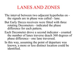LANES AND ZONES
The interval between two adjacent hyperbolas on -
the signals are in phase was called - lane.
But Early Decca receivers were fitted with three
rotating Decometers - indicated the phase
difference for each pattern.
Each Decometer drove a second indicator - counted
the number of lanes traverse deach 360 degrees of
phase difference - one lane traversed.
In this way, assuming the point of departure was
known, a more or less distinct location could be
identified.
 