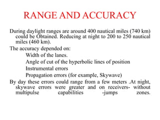 RANGE AND ACCURACY
During daylight ranges are around 400 nautical miles (740 km)
could be Obtained. Reducing at night to 200 to 250 nautical
miles (460 km).
The accuracy depended on:
Width of the lanes.
Angle of cut of the hyperbolic lines of position
Instrumental errors
Propagation errors (for example, Skywave)
By day these errors could range from a few meters .At night,
skywave errors were greater and on receivers- without
multipulse capabilities -jumps zones.
 