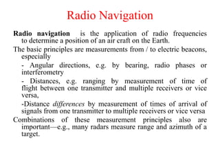 Radio Navigation
Radio navigation is the application of radio frequencies
to determine a position of an air craft on the Earth.
The basic principles are measurements from / to electric beacons,
especially
- Angular directions, e.g. by bearing, radio phases or
interferometry
- Distances, e.g. ranging by measurement of time of
flight between one transmitter and multiple receivers or vice
versa,
-Distance differences by measurement of times of arrival of
signals from one transmitter to multiple receivers or vice versa
Combinations of these measurement principles also are
important—e.g., many radars measure range and azimuth of a
target.
 