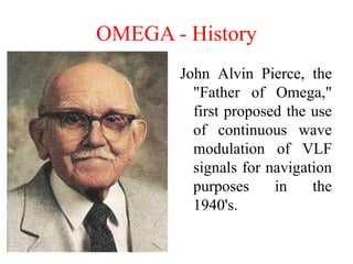 OMEGA - History
John Alvin Pierce, the
"Father of Omega,"
first proposed the use
of continuous wave
modulation of VLF
signals for navigation
purposes in the
1940's.
 