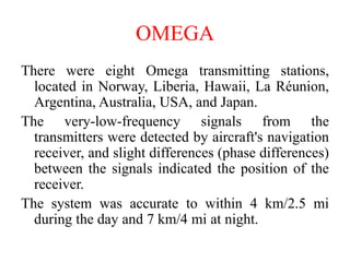 There were eight Omega transmitting stations,
located in Norway, Liberia, Hawaii, La Réunion,
Argentina, Australia, USA, and Japan.
The very-low-frequency signals from the
transmitters were detected by aircraft's navigation
receiver, and slight differences (phase differences)
between the signals indicated the position of the
receiver.
The system was accurate to within 4 km/2.5 mi
during the day and 7 km/4 mi at night.
OMEGA
 
