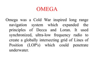 Omega was a Cold War inspired long range
navigation system which expanded the
principles of Decca and Loran. It used
synchronized, ultra-low frequency radio to
create a globally intersecting grid of Lines of
Position (LOP's) which could penetrate
underwater.
OMEGA
 