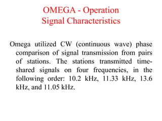 OMEGA - Operation
Signal Characteristics
Omega utilized CW (continuous wave) phase
comparison of signal transmission from pairs
of stations. The stations transmitted time-
shared signals on four frequencies, in the
following order: 10.2 kHz, 11.33 kHz, 13.6
kHz, and 11.05 kHz.
 