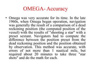 OMEGA- Accuracy
• Omega was very accurate for its time. In the late
1960s, when Omega began operation, navigation
was generally the result of a comparison of a dead
reckoning position (the computed position of the
vessel) with the results of "shooting a star" with a
preset sextant. Navigators had to compute the
difference between the position preset from the
dead reckoning position and the position obtained
by observation. This method was accurate, with
errors of not more than 1 nautical mile, but
required about 20 minutes to take three "star
shots" and do the math for each.
 