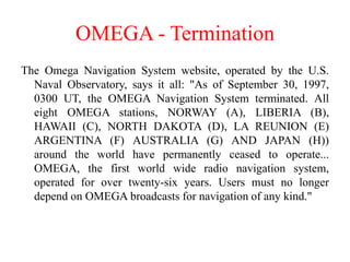 OMEGA - Termination
The Omega Navigation System website, operated by the U.S.
Naval Observatory, says it all: "As of September 30, 1997,
0300 UT, the OMEGA Navigation System terminated. All
eight OMEGA stations, NORWAY (A), LIBERIA (B),
HAWAII (C), NORTH DAKOTA (D), LA REUNION (E)
ARGENTINA (F) AUSTRALIA (G) AND JAPAN (H))
around the world have permanently ceased to operate...
OMEGA, the first world wide radio navigation system,
operated for over twenty-six years. Users must no longer
depend on OMEGA broadcasts for navigation of any kind."
 