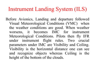 Instrument Landing System (ILS)
Before Avionics, Landing and departure followed
Visual Meteorological Conditions (VMC) when
the weather conditions are good. When weather
worsens, it becomes IMC for instrument
Meteorological Conditions. Pilots then fly IFR
under instrument flight rules. Two crucial
parameters under IMC are Visibility and Ceiling.
Visibility is the horizontal distance one can see
and recognize objects whereas Ceiling is the
height of the bottom of the clouds.
 