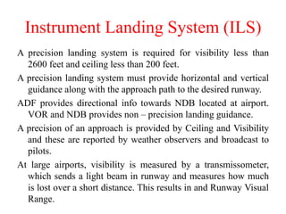 A precision landing system is required for visibility less than
2600 feet and ceiling less than 200 feet.
A precision landing system must provide horizontal and vertical
guidance along with the approach path to the desired runway.
ADF provides directional info towards NDB located at airport.
VOR and NDB provides non – precision landing guidance.
A precision of an approach is provided by Ceiling and Visibility
and these are reported by weather observers and broadcast to
pilots.
At large airports, visibility is measured by a transmissometer,
which sends a light beam in runway and measures how much
is lost over a short distance. This results in and Runway Visual
Range.
Instrument Landing System (ILS)
 