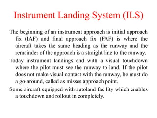 The beginning of an instrument approach is initial approach
fix (IAF) and final approach fix (FAF) is where the
aircraft takes the same heading as the runway and the
remainder of the approach is a straight line to the runway.
Today instrument landings end with a visual touchdown
where the pilot must see the runway to land. If the pilot
does not make visual contact with the runway, he must do
a go-around, called as misses approach point.
Some aircraft equipped with autoland facility which enables
a touchdown and rollout in completely.
Instrument Landing System (ILS)
 