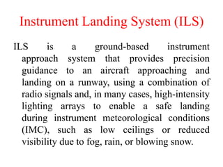 Instrument Landing System (ILS)
ILS is a ground-based instrument
approach system that provides precision
guidance to an aircraft approaching and
landing on a runway, using a combination of
radio signals and, in many cases, high-intensity
lighting arrays to enable a safe landing
during instrument meteorological conditions
(IMC), such as low ceilings or reduced
visibility due to fog, rain, or blowing snow.
 