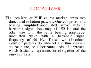 The localizer, or VHF course marker, emits two
directional radiation patterns. One comprises of a
bearing amplitude-modulated wave with a
harmonic signal frequency of 150 Hz and the
other one with the same bearing amplitude-
modulated wave with a harmonic signal
frequency of 90 Hz. These two directional
radiation patterns do intersect and thus create a
course plane, or a horizontal axis of approach,
which basically represents an elongation of the
runway’s axis.
LOCALIZER
 