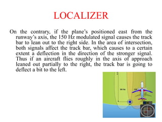 On the contrary, if the plane’s positioned east from the
runway’s axis, the 150 Hz modulated signal causes the track
bar to lean out to the right side. In the area of intersection,
both signals affect the track bar, which causes to a certain
extent a deflection in the direction of the stronger signal.
Thus if an aircraft flies roughly in the axis of approach
leaned out partially to the right, the track bar is going to
deflect a bit to the left.
LOCALIZER
 