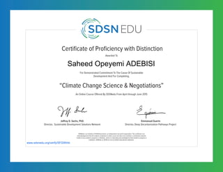 Certificate of Proficiency with Distinction
For Demonstrated Commitment To The Cause Of Sustainable
Development And For Completing,
Awarded To
SDSNedu is an initiative of SDSN Association, an independent non-profit organization. This certificate is an
acknowledgement that the student completed an online course but does not constitute a contribution towards
credits of any academic program or institution, unless so separately acknowledged by that academic program or
institution. SDSNedu or SDSN are not accredited educational institutions.
An Online Course Offered By SDSNedu From April through June 2015
“Climate Change Science & Negotiations”
Jeffrey D. Sachs, PhD.
Director, Sustainable Development Solutions Network
Emmanuel Guerin
Director, Deep Decarbonization Pathways Project
www.sdsnedu.org/verify/SFGWIrbt
Saheed Opeyemi ADEBISI
 